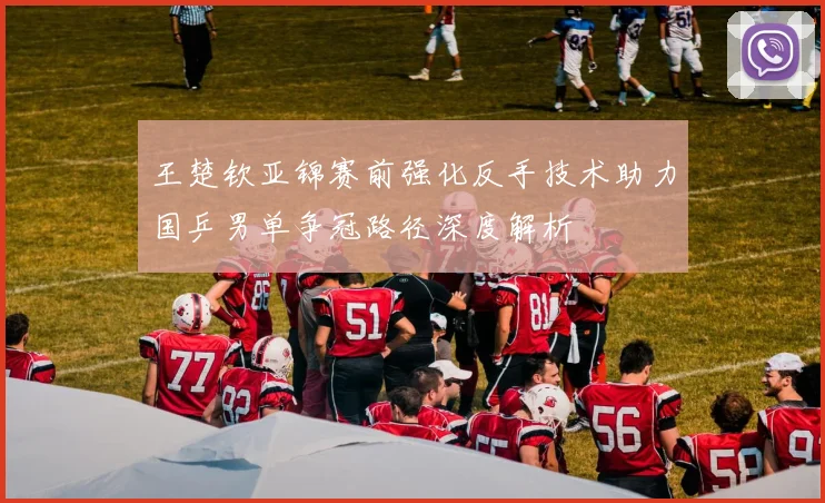 王楚钦亚锦赛前强化反手技术助力国乒男单争冠路径深度解析